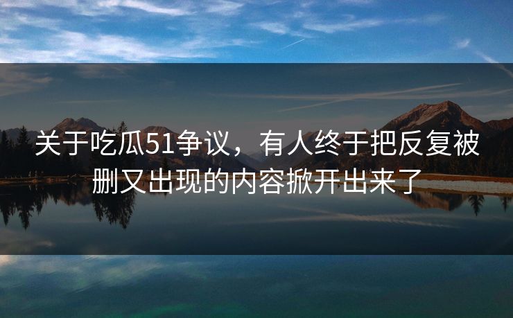 关于吃瓜51争议，有人终于把反复被删又出现的内容掀开出来了