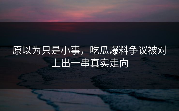 原以为只是小事，吃瓜爆料争议被对上出一串真实走向