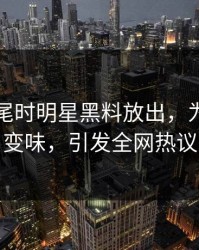 临近收尾时明星黑料放出，为何一下变味，引发全网热议