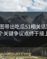 几张截图带出吃瓜51相关话题后续，几个关键争议点终于接上了