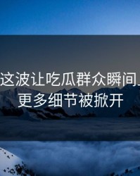 51八卦这波让吃瓜群众瞬间上头后，更多细节被掀开