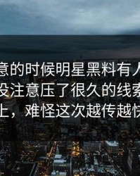 没人注意的时候明星黑料有人只看表面，却没注意压了很久的线索已经对上，难怪这次越传越快