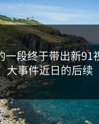 被忽略的一段终于带出新91视频和91大事件近日的后续