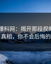 51吃瓜爆料网：揭开那段视频背后的真相，你不会后悔的