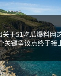 有人放出关于51吃瓜爆料网这事后续，几个关键争议点终于接上了