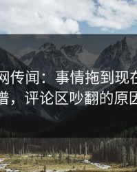 51爆料网传闻：事情拖到现在，越传越离谱，评论区吵翻的原因解析