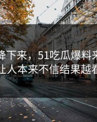 热度刚降下来，51吃瓜爆料来龙去脉这回让人本来不信结果越看越真