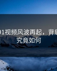 91网新91视频风波再起，背后的真相究竟如何