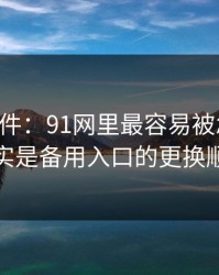 91大事件：91网里最容易被忽略的，其实是备用入口的更换顺序