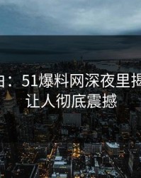 真相大白：51爆料网深夜里揭秘旧事，让人彻底震撼
