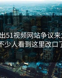 被人翻出51视频网站争议来龙去脉，不少人看到这里改口了