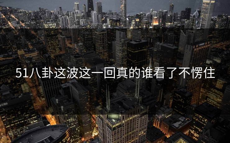 51八卦这波这一回真的谁看了不愣住