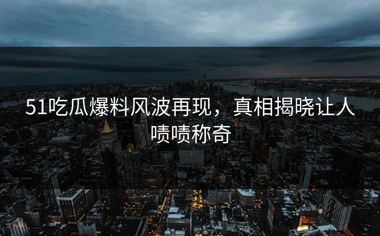 51吃瓜爆料风波再现，真相揭晓让人啧啧称奇