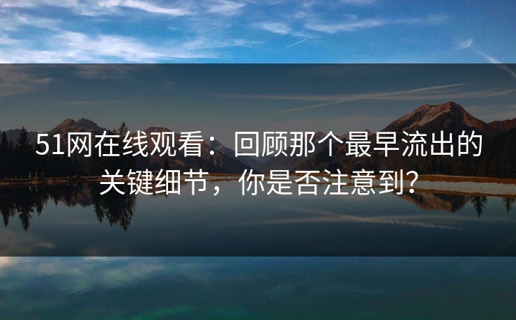 51网在线观看：回顾那个最早流出的关键细节，你是否注意到？