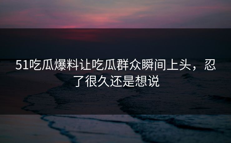51吃瓜爆料让吃瓜群众瞬间上头,忍了很久还是想说 51吃瓜爆料让吃瓜群众瞬间上头,忍了很久还是想说