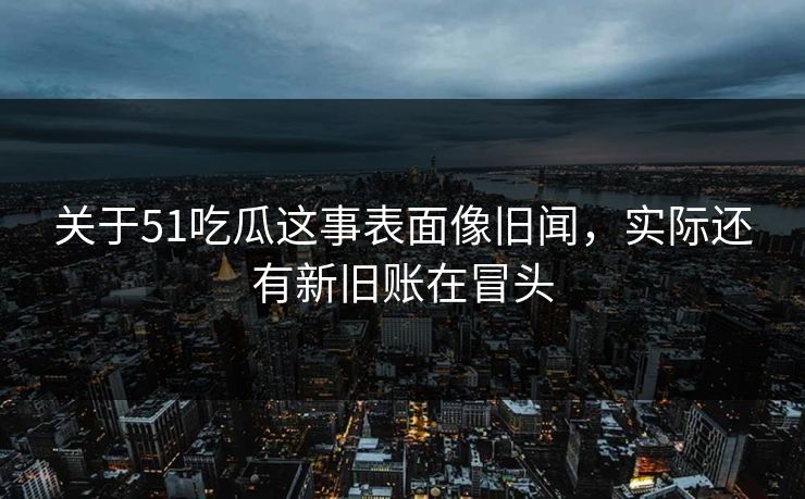 关于51吃瓜这事表面像旧闻,实际还有新旧账在冒头 关于51吃瓜这事表面像旧闻,实际还有新旧账在冒头