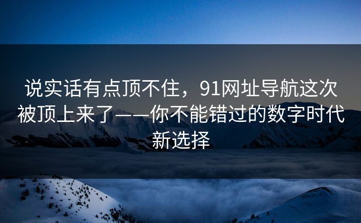 说实话有点顶不住,91网址导航这次被顶上来了——你不能错过的数字时代新选择 说实话有点顶不住,91网址导航这次被顶上来了——你不能错过的数字时代新选择