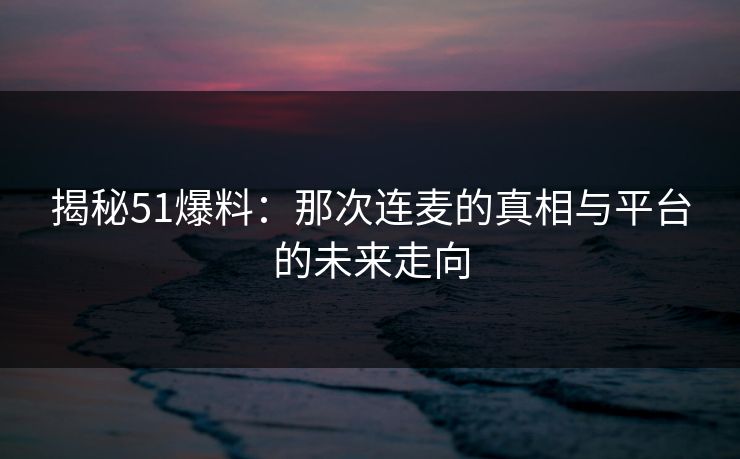 揭秘51爆料：那次连麦的真相与平台的未来走向