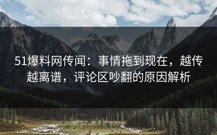 51爆料网传闻：事情拖到现在，越传越离谱，评论区吵翻的原因解析