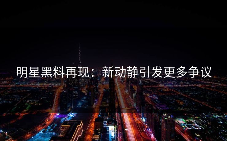 明星黑料再现：新动静引发更多争议