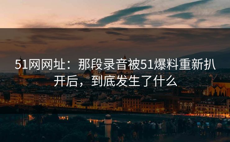 51网网址：那段录音被51爆料重新扒开后，到底发生了什么