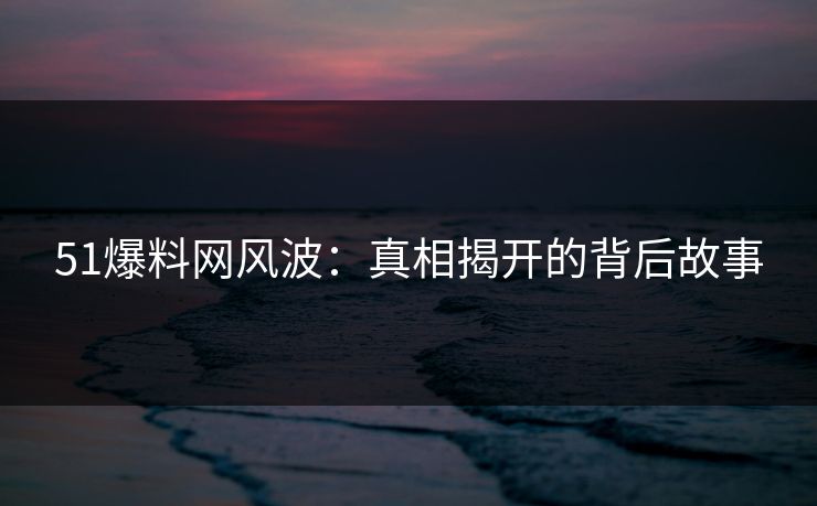 51爆料网风波：真相揭开的背后故事