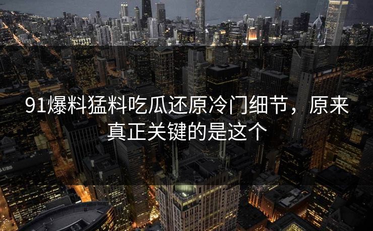 91爆料猛料吃瓜还原冷门细节，原来真正关键的是这个