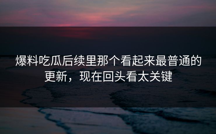 爆料吃瓜后续里那个看起来最普通的更新，现在回头看太关键