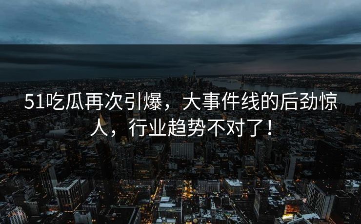 51吃瓜再次引爆，大事件线的后劲惊人，行业趋势不对了！