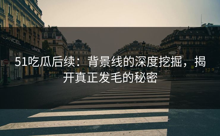 51吃瓜后续:背景线的深度挖掘,揭开真正发毛的秘密 51吃瓜后续:背景线的深度挖掘,揭开真正发毛的秘密