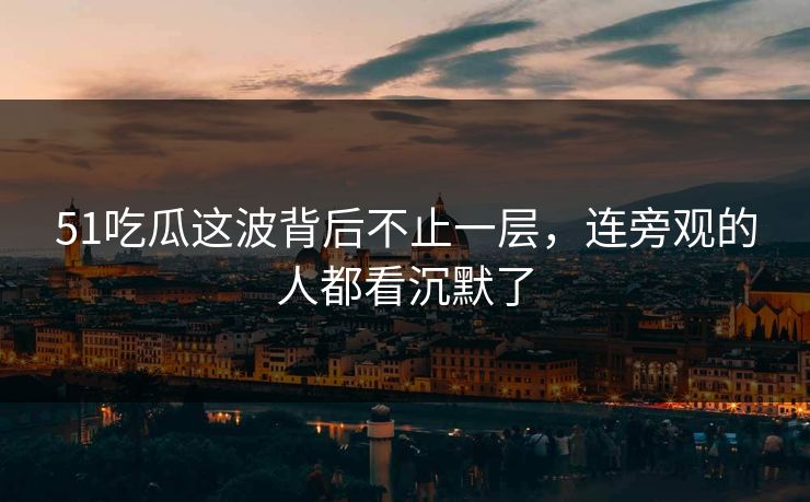 51吃瓜这波背后不止一层，连旁观的人都看沉默了
