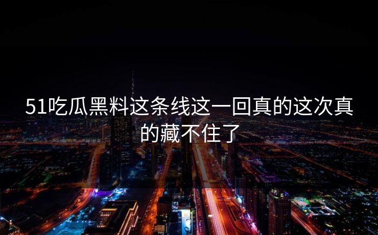 51吃瓜黑料这条线这一回真的这次真的藏不住了 51吃瓜黑料这条线这一回真的这次真的藏不住了