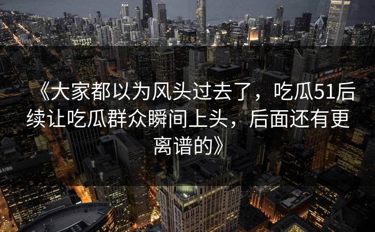 《大家都以为风头过去了，吃瓜51后续让吃瓜群众瞬间上头，后面还有更离谱的》