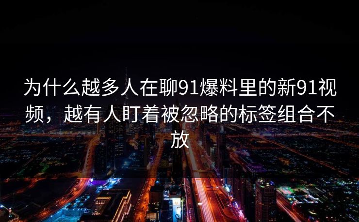 为什么越多人在聊91爆料里的新91视频，越有人盯着被忽略的标签组合不放