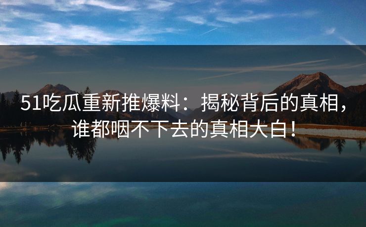 51吃瓜重新推爆料:揭秘背后的真相,谁都咽不下去的真相大白! 51吃瓜重新推爆料:揭秘背后的真相,谁都咽不下去的真相大白!