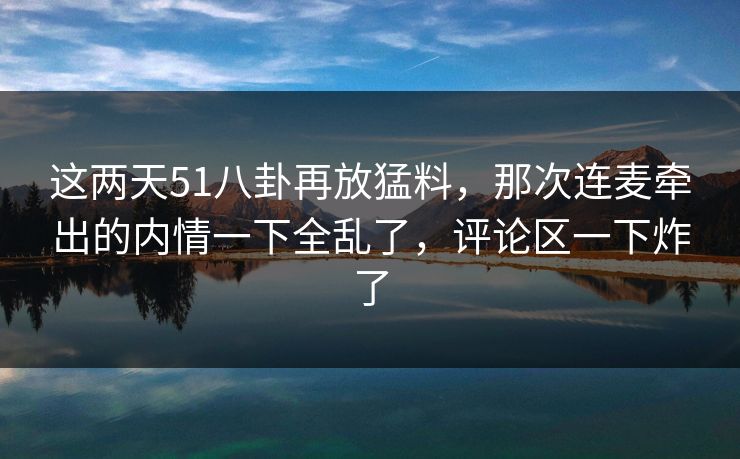 这两天51八卦再放猛料,那次连麦牵出的内情一下全乱了,评论区一下炸了 这两天51八卦再放猛料,那次连麦牵出的内情一下全乱了,评论区一下炸了