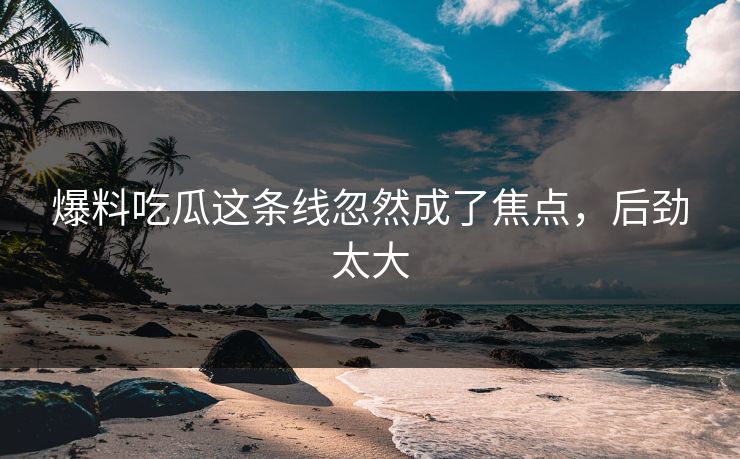 爆料吃瓜这条线忽然成了焦点，后劲太大