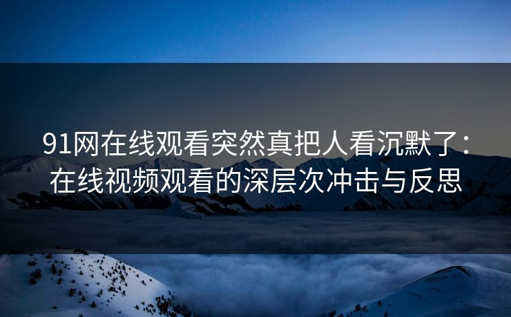 91网在线观看突然真把人看沉默了:在线视频观看的深层次冲击与反思 91网在线观看突然真把人看沉默了:在线视频观看的深层次冲击与反思