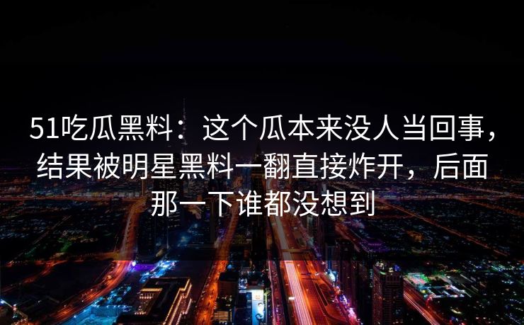 51吃瓜黑料：这个瓜本来没人当回事，结果被明星黑料一翻直接炸开，后面那一下谁都没想到