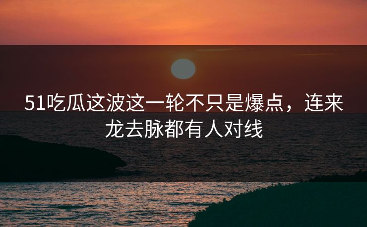 51吃瓜这波这一轮不只是爆点，连来龙去脉都有人对线