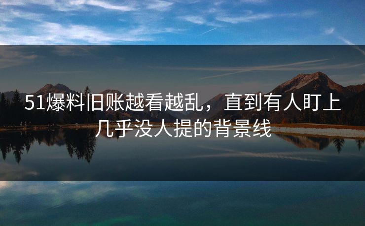 51爆料旧账越看越乱,直到有人盯上几乎没人提的背景线 51爆料旧账越看越乱,直到有人盯上几乎没人提的背景线