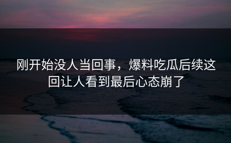 刚开始没人当回事,爆料吃瓜后续这回让人看到最后心态崩了 刚开始没人当回事,爆料吃瓜后续这回让人看到最后心态崩了
