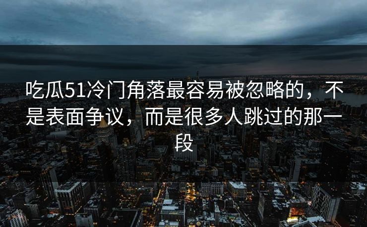 吃瓜51冷门角落最容易被忽略的，不是表面争议，而是很多人跳过的那一段