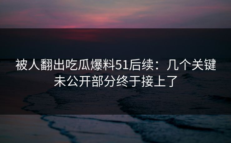 被人翻出吃瓜爆料51后续:几个关键未公开部分终于接上了 被人翻出吃瓜爆料51后续:几个关键未公开部分终于接上了