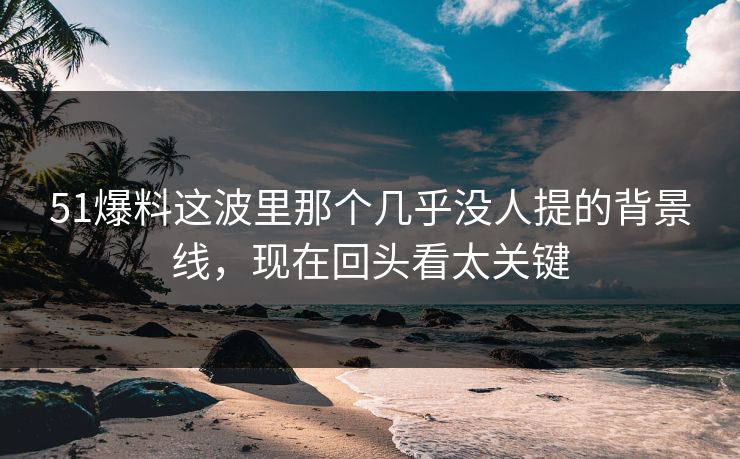 51爆料这波里那个几乎没人提的背景线，现在回头看太关键