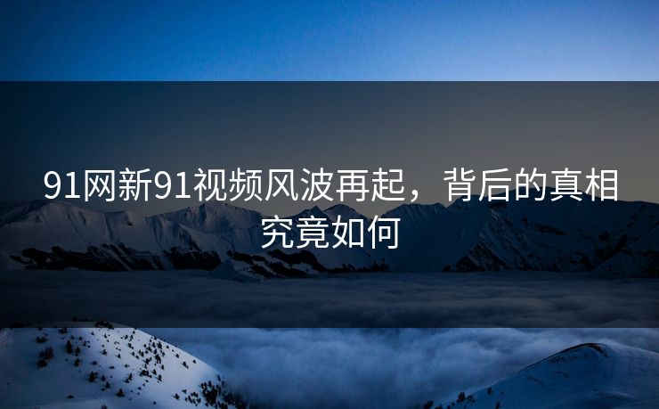 91网新91视频风波再起,背后的真相究竟如何 91网新91视频风波再起,背后的真相究竟如何