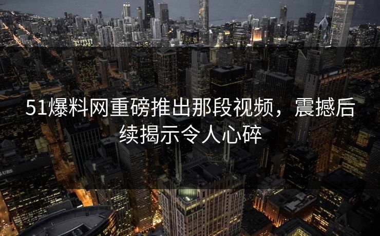 51爆料网重磅推出那段视频，震撼后续揭示令人心碎