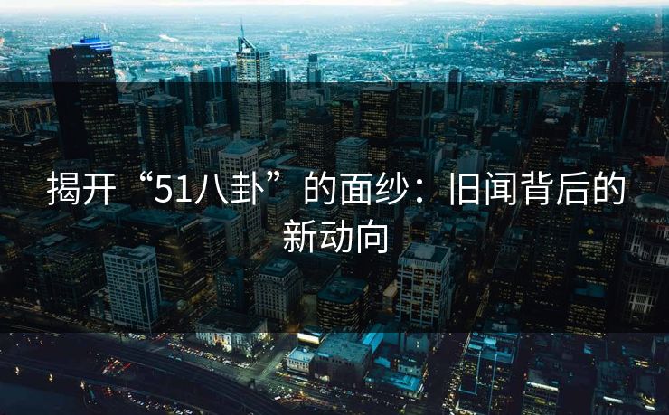 揭开“51八卦”的面纱:旧闻背后的新动向 揭开“51八卦”的面纱:旧闻背后的新动向