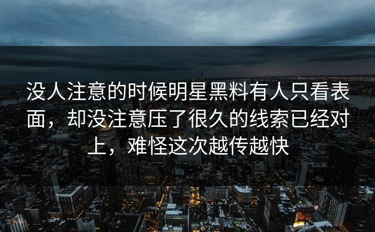 没人注意的时候明星黑料有人只看表面，却没注意压了很久的线索已经对上，难怪这次越传越快