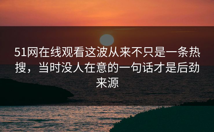 51网在线观看这波从来不只是一条热搜，当时没人在意的一句话才是后劲来源